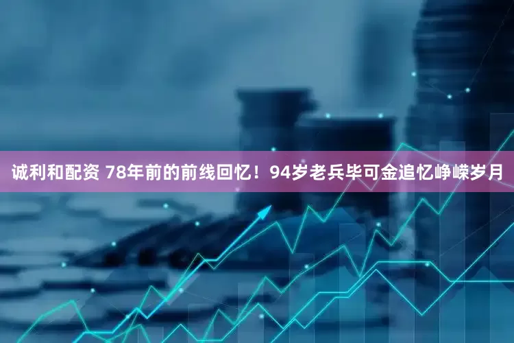 诚利和配资 78年前的前线回忆！94岁老兵毕可金追忆峥嵘岁月