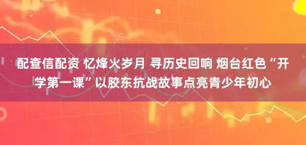 配查信配资 忆烽火岁月 寻历史回响 烟台红色“开学第一课”以胶东抗战故事点亮青少年初心