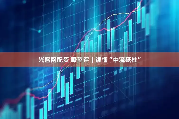 兴盛网配资 瞭望评｜读懂“中流砥柱”