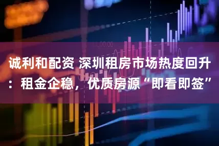 诚利和配资 深圳租房市场热度回升：租金企稳，优质房源“即看即签”