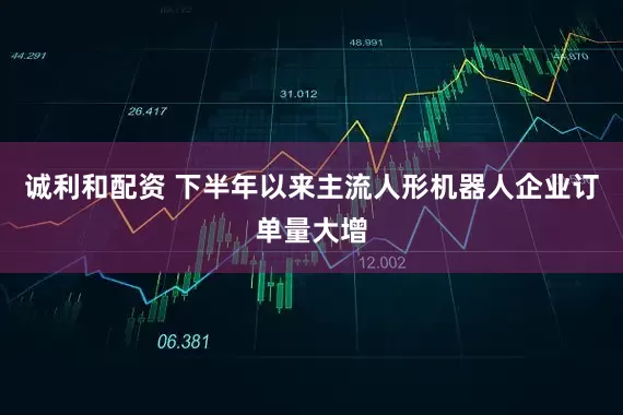 诚利和配资 下半年以来主流人形机器人企业订单量大增