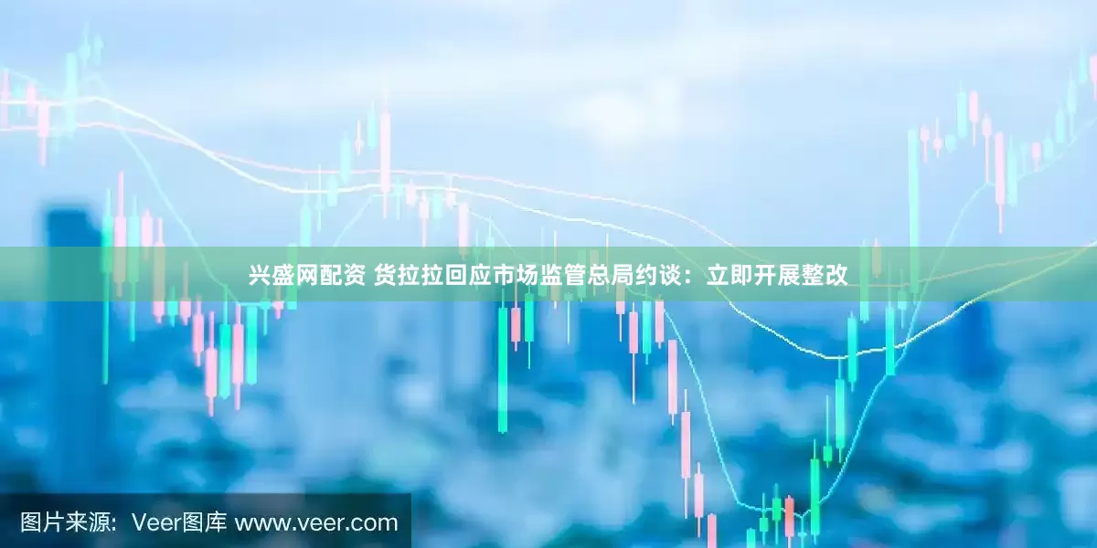兴盛网配资 货拉拉回应市场监管总局约谈：立即开展整改