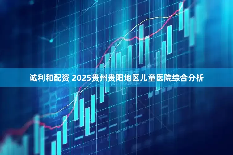 诚利和配资 2025贵州贵阳地区儿童医院综合分析