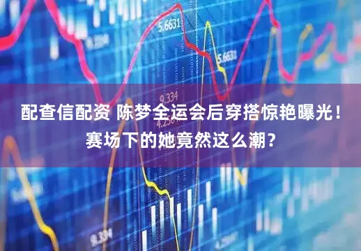 配查信配资 陈梦全运会后穿搭惊艳曝光！赛场下的她竟然这么潮？