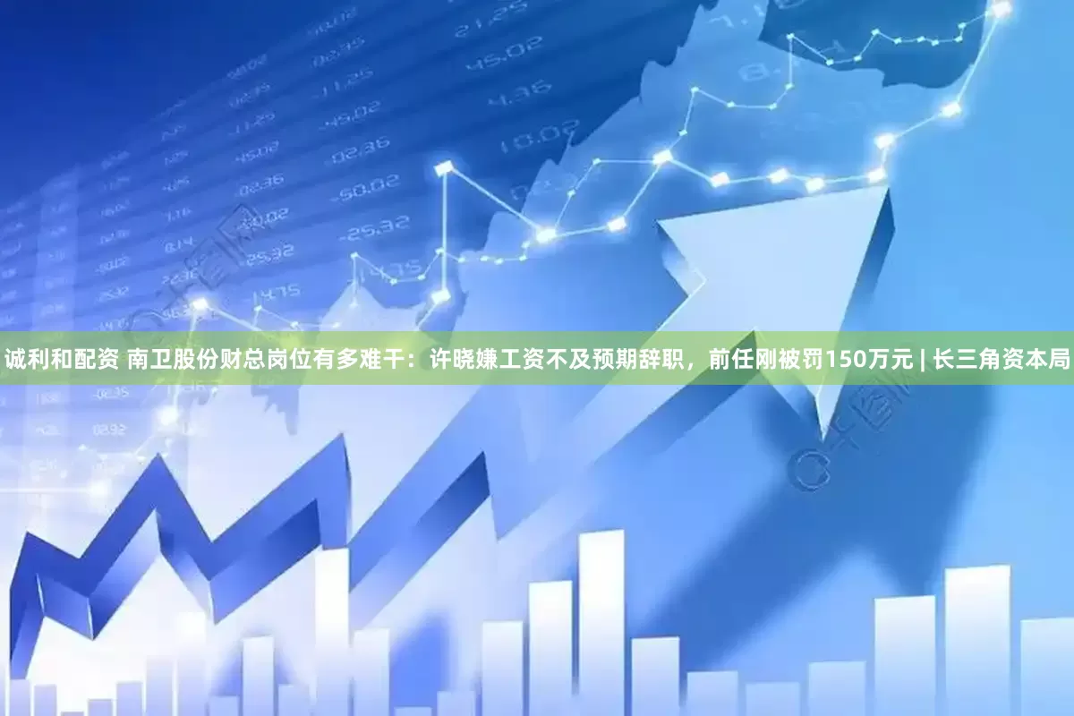 诚利和配资 南卫股份财总岗位有多难干：许晓嫌工资不及预期辞职，前任刚被罚150万元 | 长三角资本局