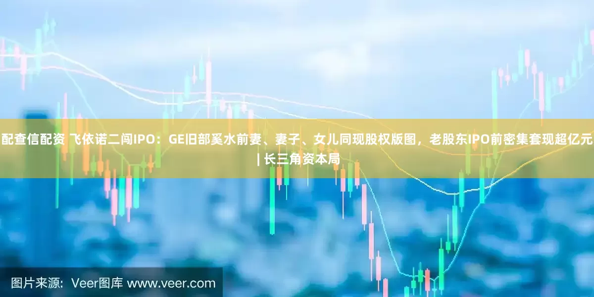 配查信配资 飞依诺二闯IPO：GE旧部奚水前妻、妻子、女儿同现股权版图，老股东IPO前密集套现超亿元 | 长三角资本局