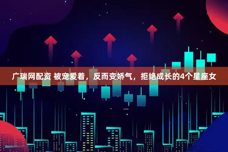 广瑞网配资 被宠爱着，反而变娇气，拒绝成长的4个星座女