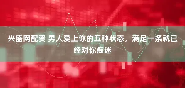 兴盛网配资 男人爱上你的五种状态，满足一条就已经对你痴迷