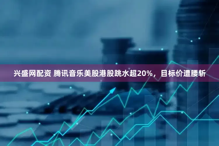 兴盛网配资 腾讯音乐美股港股跳水超20%，目标价遭腰斩