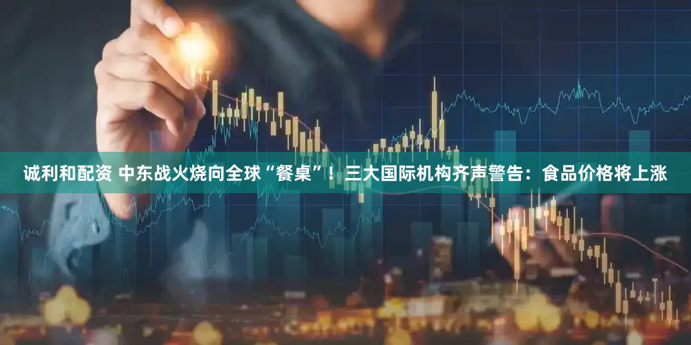 诚利和配资 中东战火烧向全球“餐桌”!三大国际机构齐声警告:食品价格将上涨