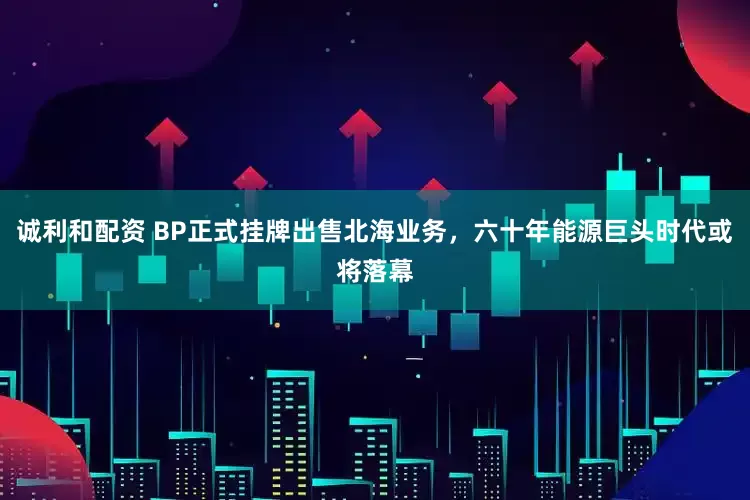 诚利和配资 BP正式挂牌出售北海业务，六十年能源巨头时代或将落幕