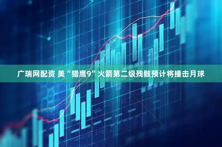 广瑞网配资 美“猎鹰9”火箭第二级残骸预计将撞击月球