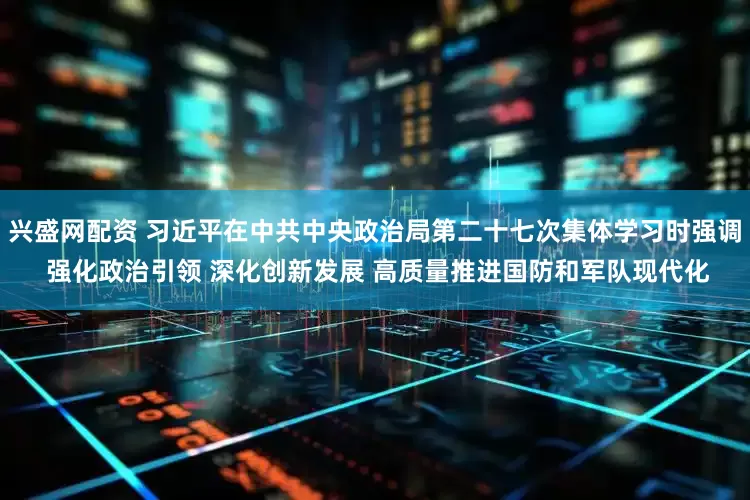 兴盛网配资 习近平在中共中央政治局第二十七次集体学习时强调 强化政治引领 深化创新发展 高质量推进国防和军队现代化